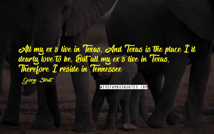 George Strait Quotes: All my ex's live in Texas, And Texas is the place I'd dearly love to be, But all my ex's live in Texas, Therefore I reside in Tennessee