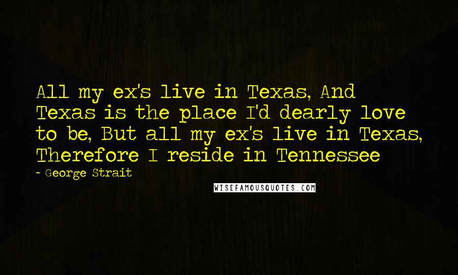 George Strait Quotes: All my ex's live in Texas, And Texas is the place I'd dearly love to be, But all my ex's live in Texas, Therefore I reside in Tennessee