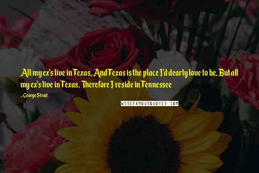 George Strait Quotes: All my ex's live in Texas, And Texas is the place I'd dearly love to be, But all my ex's live in Texas, Therefore I reside in Tennessee