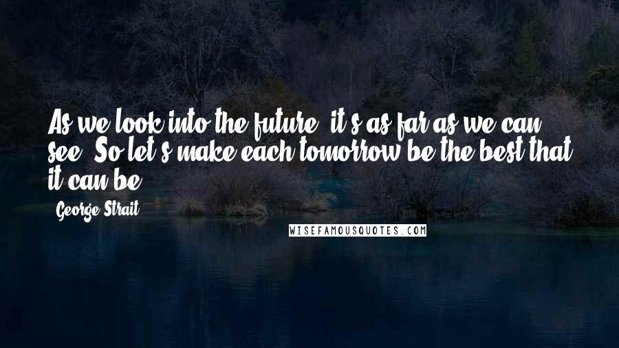 George Strait Quotes: As we look into the future, it's as far as we can see. So let's make each tomorrow be the best that it can be.