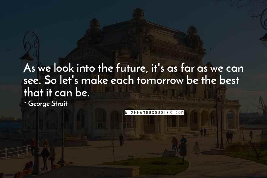 George Strait Quotes: As we look into the future, it's as far as we can see. So let's make each tomorrow be the best that it can be.