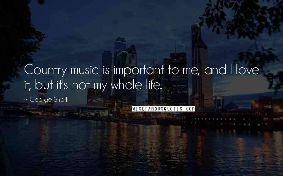 George Strait Quotes: Country music is important to me, and I love it, but it's not my whole life.