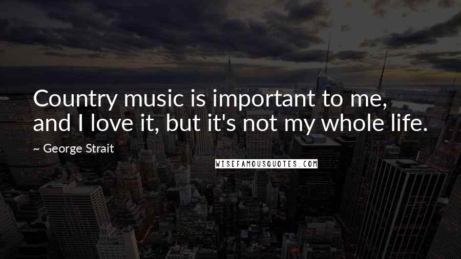 George Strait Quotes: Country music is important to me, and I love it, but it's not my whole life.