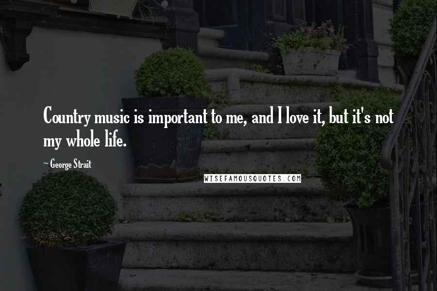 George Strait Quotes: Country music is important to me, and I love it, but it's not my whole life.