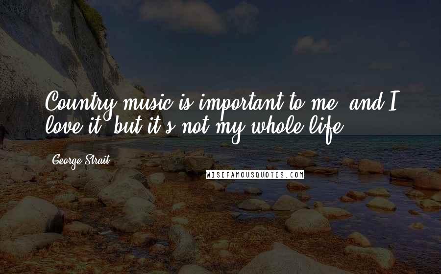 George Strait Quotes: Country music is important to me, and I love it, but it's not my whole life.