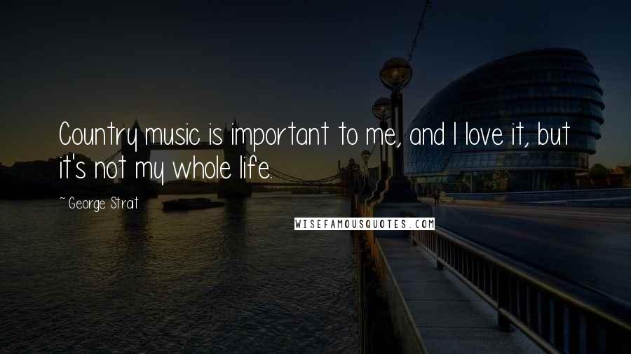 George Strait Quotes: Country music is important to me, and I love it, but it's not my whole life.