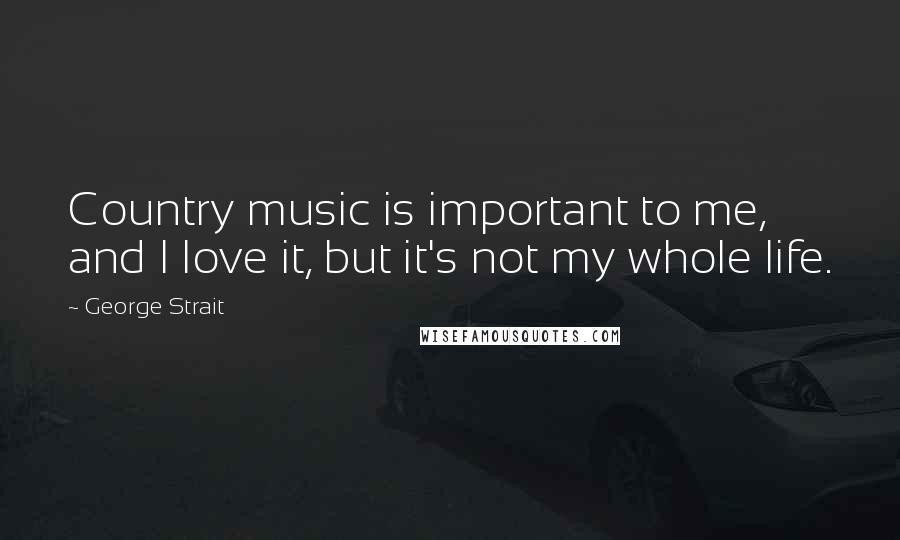 George Strait Quotes: Country music is important to me, and I love it, but it's not my whole life.