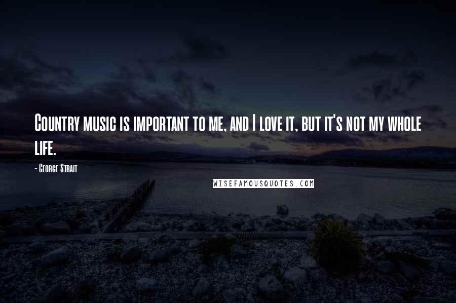 George Strait Quotes: Country music is important to me, and I love it, but it's not my whole life.