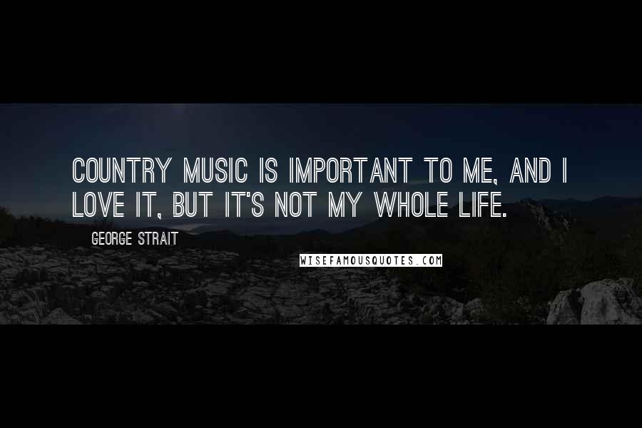 George Strait Quotes: Country music is important to me, and I love it, but it's not my whole life.