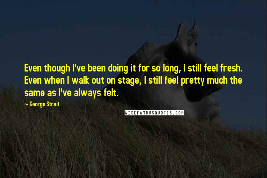 George Strait Quotes: Even though I've been doing it for so long, I still feel fresh. Even when I walk out on stage, I still feel pretty much the same as I've always felt.