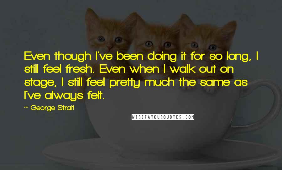 George Strait Quotes: Even though I've been doing it for so long, I still feel fresh. Even when I walk out on stage, I still feel pretty much the same as I've always felt.