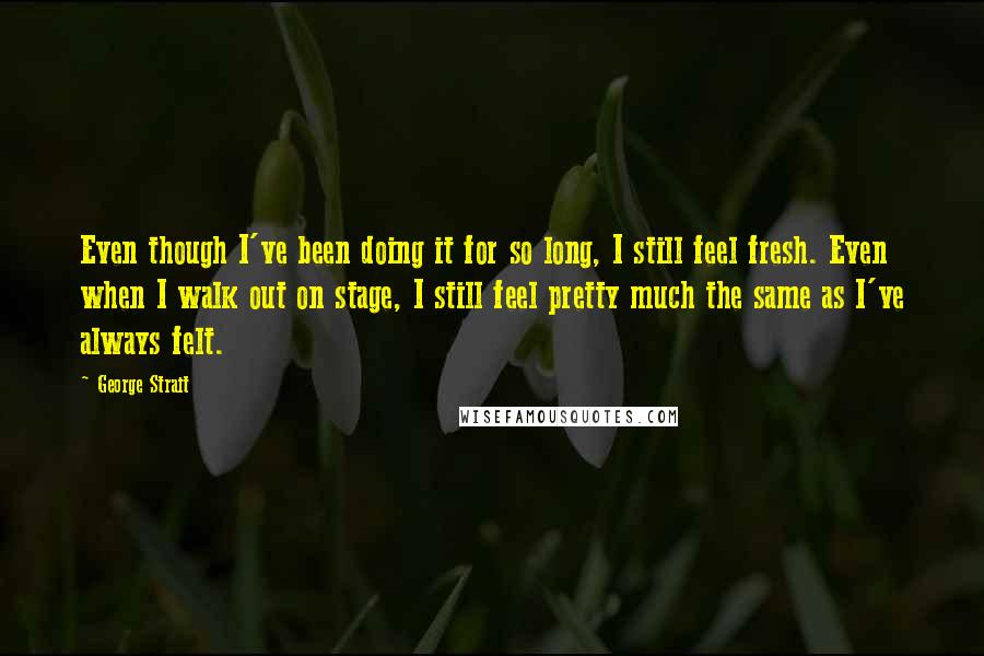 George Strait Quotes: Even though I've been doing it for so long, I still feel fresh. Even when I walk out on stage, I still feel pretty much the same as I've always felt.