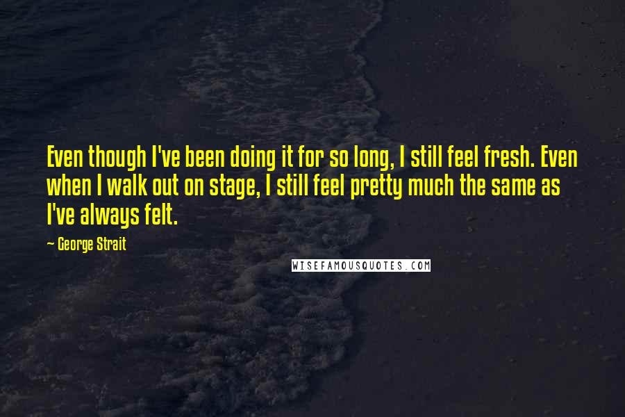 George Strait Quotes: Even though I've been doing it for so long, I still feel fresh. Even when I walk out on stage, I still feel pretty much the same as I've always felt.