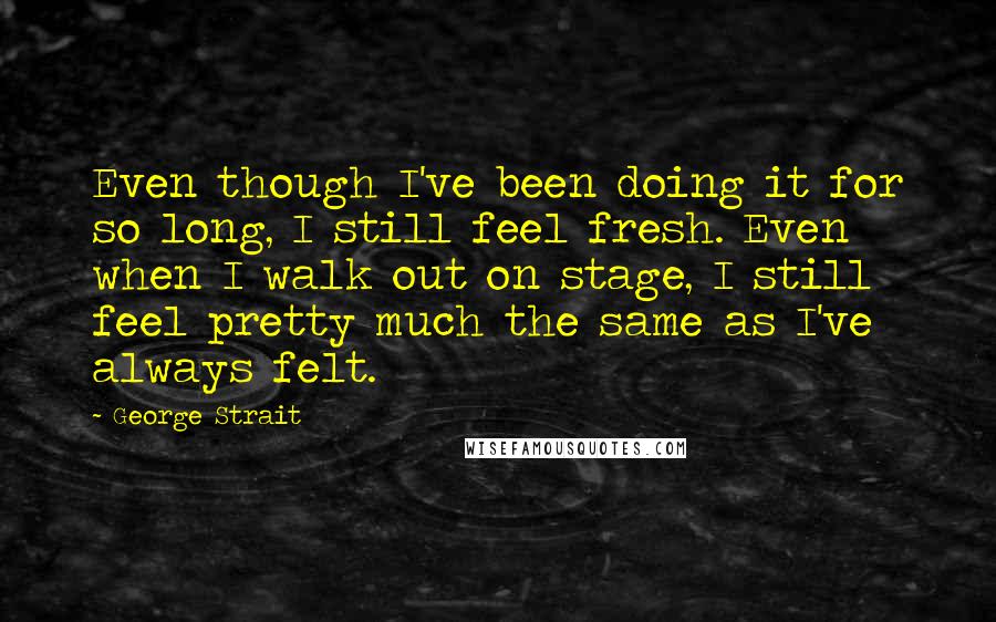 George Strait Quotes: Even though I've been doing it for so long, I still feel fresh. Even when I walk out on stage, I still feel pretty much the same as I've always felt.