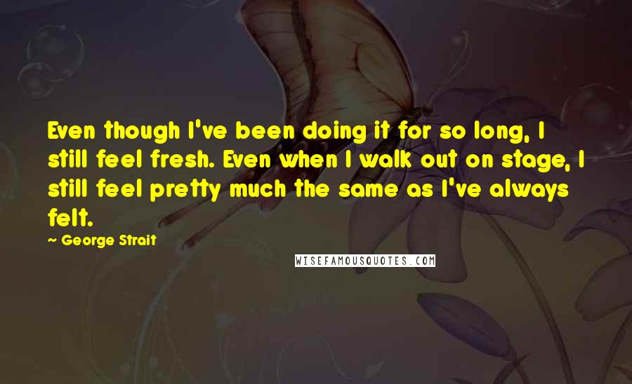 George Strait Quotes: Even though I've been doing it for so long, I still feel fresh. Even when I walk out on stage, I still feel pretty much the same as I've always felt.