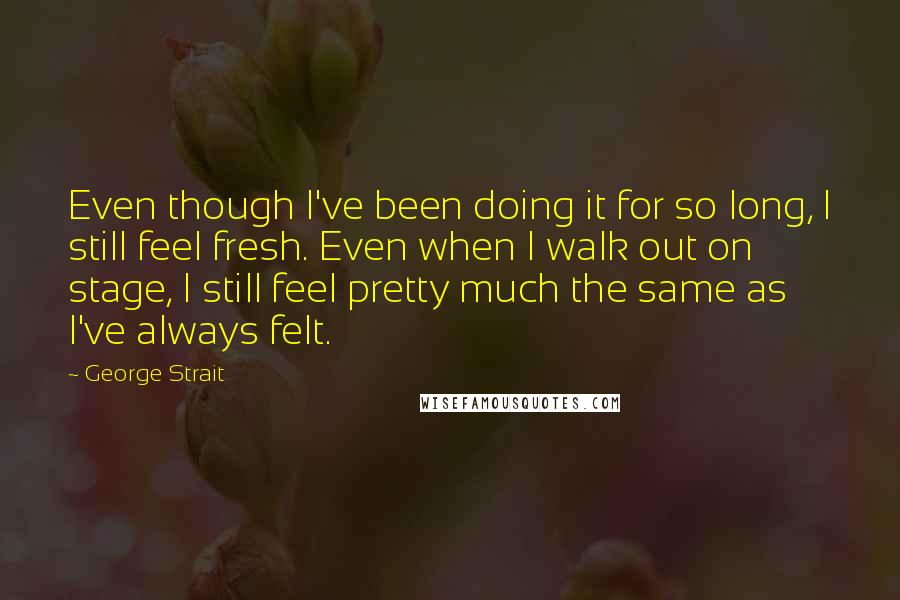 George Strait Quotes: Even though I've been doing it for so long, I still feel fresh. Even when I walk out on stage, I still feel pretty much the same as I've always felt.