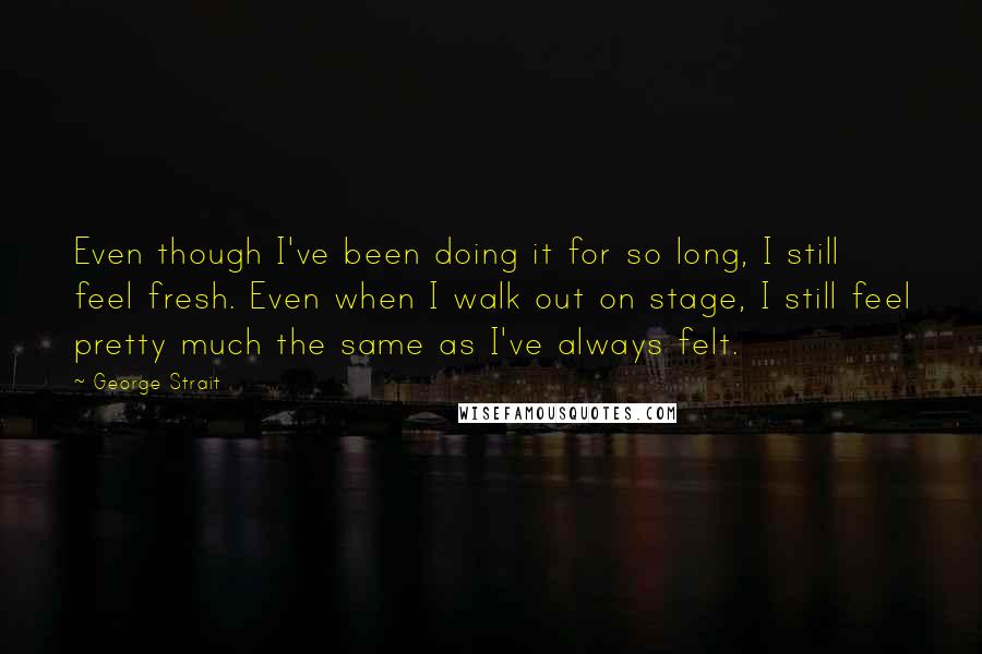 George Strait Quotes: Even though I've been doing it for so long, I still feel fresh. Even when I walk out on stage, I still feel pretty much the same as I've always felt.