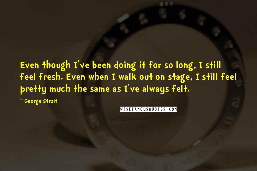 George Strait Quotes: Even though I've been doing it for so long, I still feel fresh. Even when I walk out on stage, I still feel pretty much the same as I've always felt.