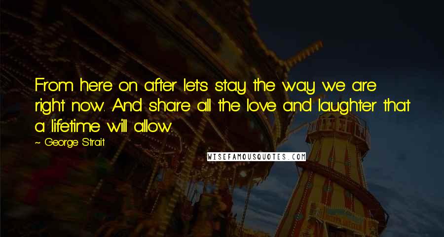 George Strait Quotes: From here on after let's stay the way we are right now. And share all the love and laughter that a lifetime will allow.