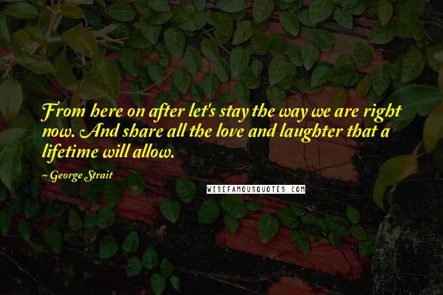 George Strait Quotes: From here on after let's stay the way we are right now. And share all the love and laughter that a lifetime will allow.