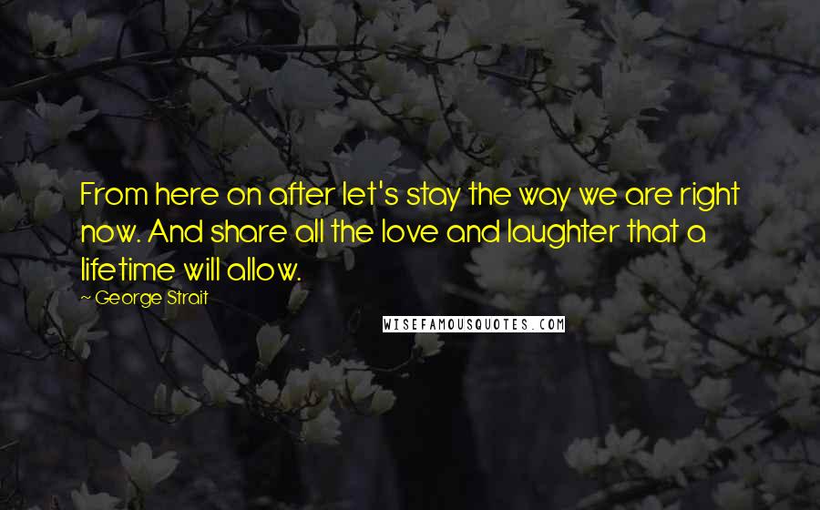 George Strait Quotes: From here on after let's stay the way we are right now. And share all the love and laughter that a lifetime will allow.