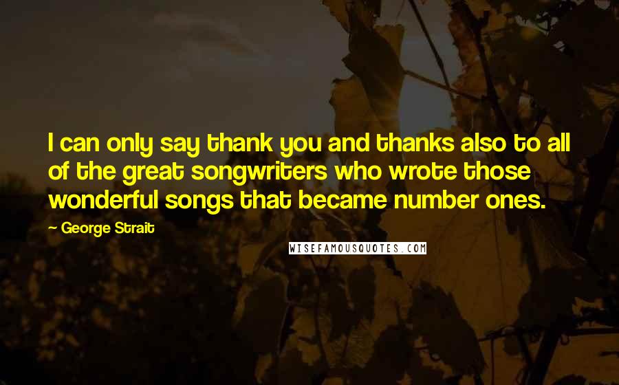 George Strait Quotes: I can only say thank you and thanks also to all of the great songwriters who wrote those wonderful songs that became number ones.