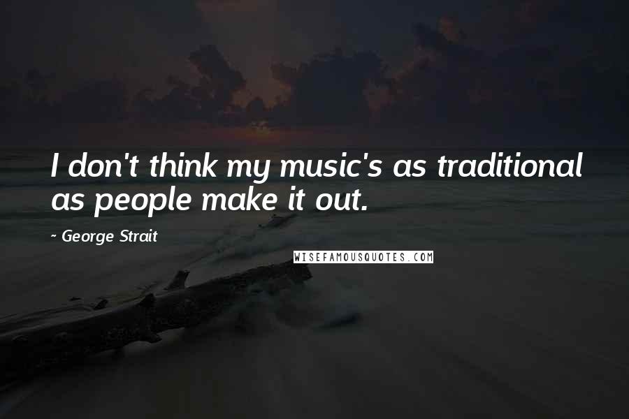 George Strait Quotes: I don't think my music's as traditional as people make it out.