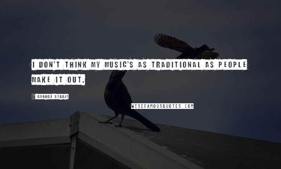 George Strait Quotes: I don't think my music's as traditional as people make it out.