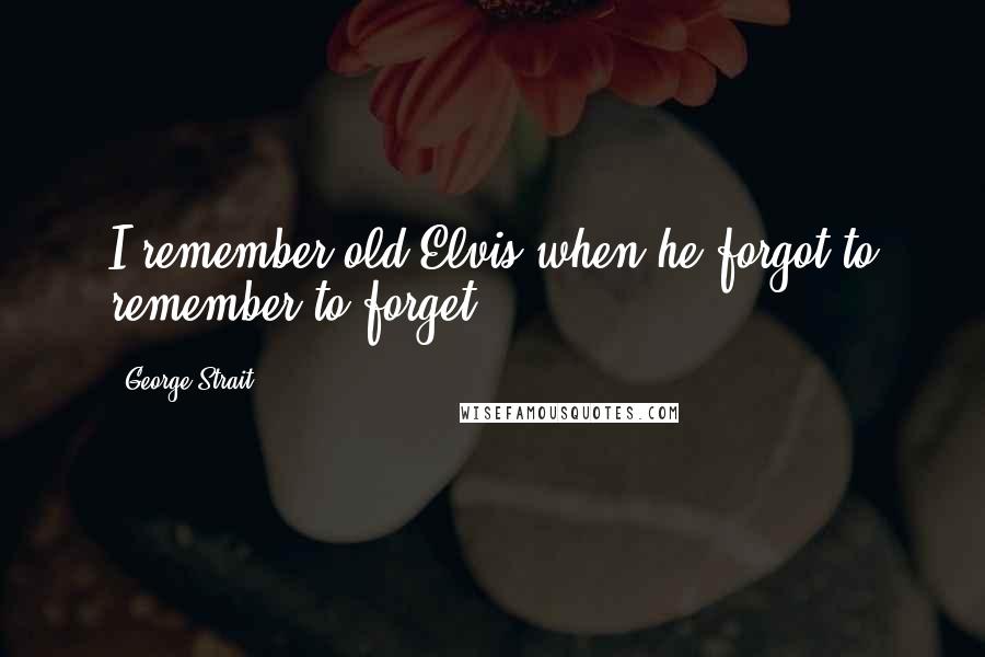 George Strait Quotes: I remember old Elvis when he forgot to remember to forget.