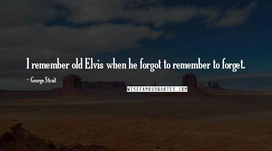 George Strait Quotes: I remember old Elvis when he forgot to remember to forget.