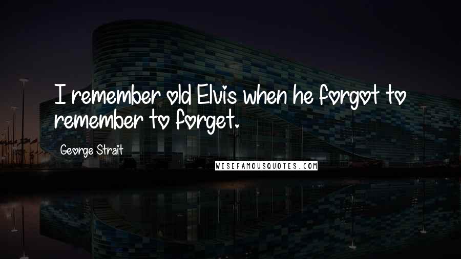 George Strait Quotes: I remember old Elvis when he forgot to remember to forget.