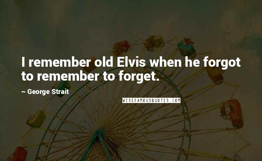 George Strait Quotes: I remember old Elvis when he forgot to remember to forget.
