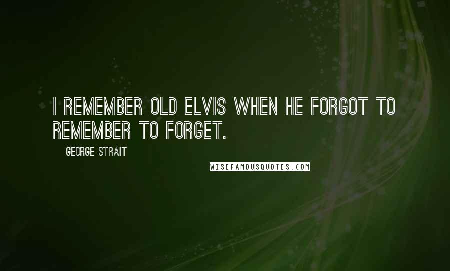 George Strait Quotes: I remember old Elvis when he forgot to remember to forget.