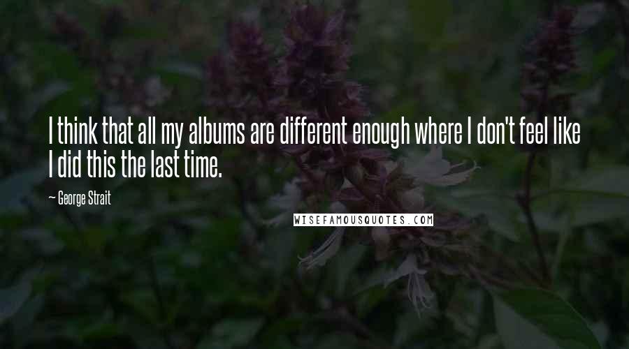George Strait Quotes: I think that all my albums are different enough where I don't feel like I did this the last time.