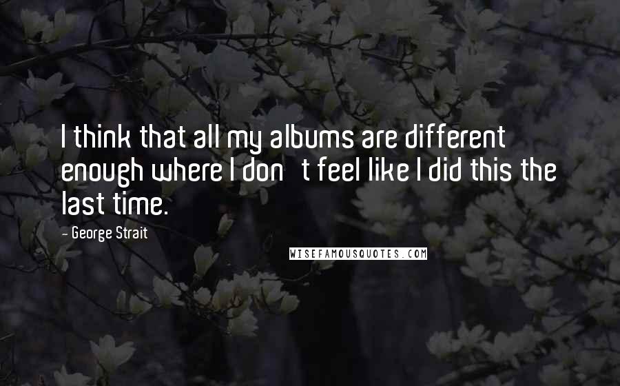 George Strait Quotes: I think that all my albums are different enough where I don't feel like I did this the last time.