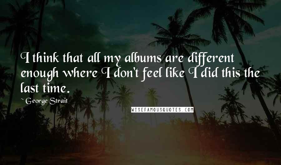 George Strait Quotes: I think that all my albums are different enough where I don't feel like I did this the last time.