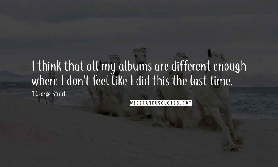 George Strait Quotes: I think that all my albums are different enough where I don't feel like I did this the last time.