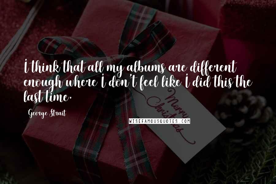 George Strait Quotes: I think that all my albums are different enough where I don't feel like I did this the last time.