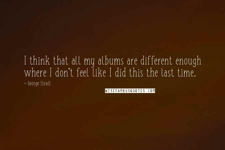 George Strait Quotes: I think that all my albums are different enough where I don't feel like I did this the last time.