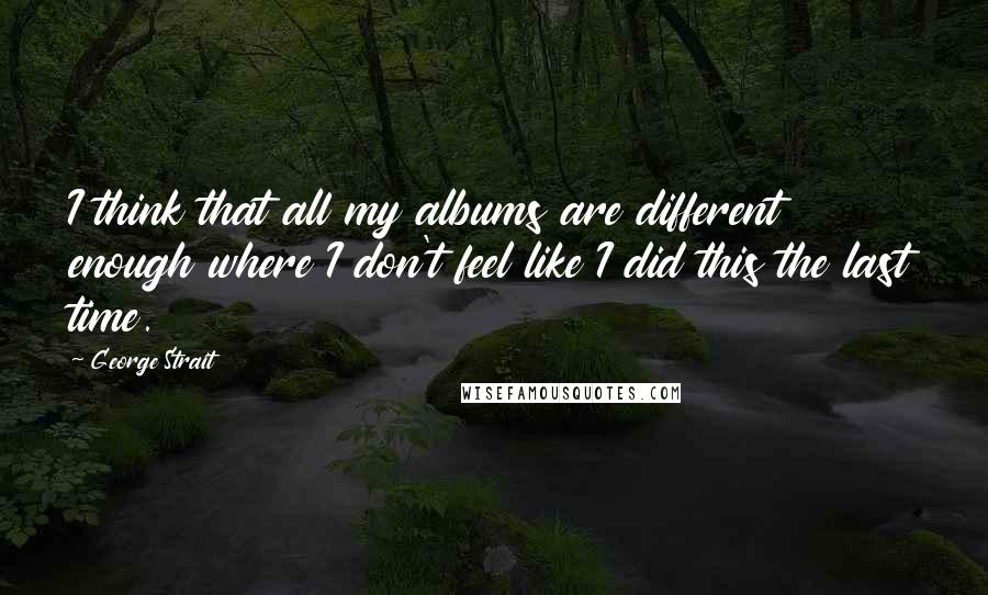 George Strait Quotes: I think that all my albums are different enough where I don't feel like I did this the last time.