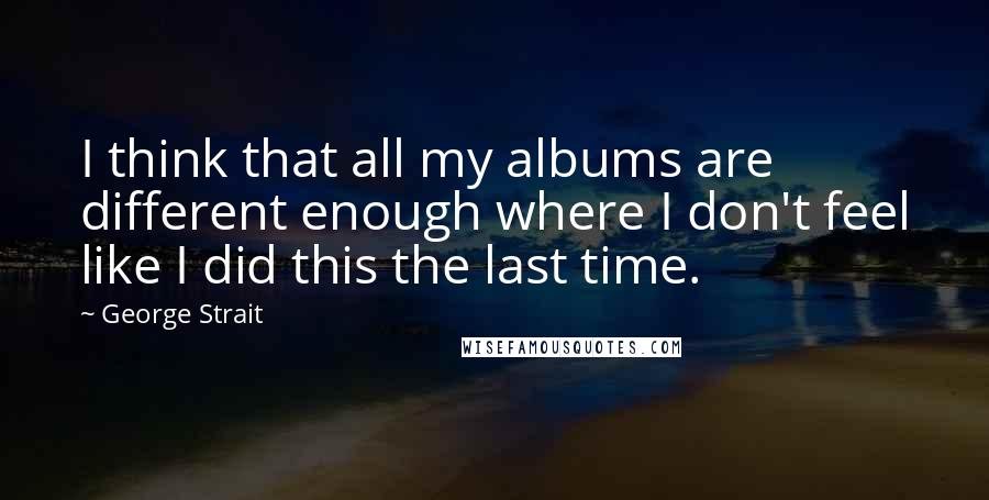 George Strait Quotes: I think that all my albums are different enough where I don't feel like I did this the last time.