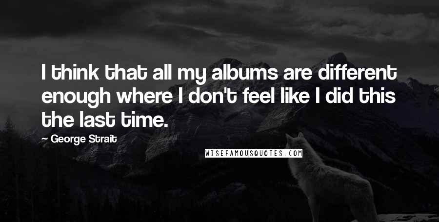 George Strait Quotes: I think that all my albums are different enough where I don't feel like I did this the last time.