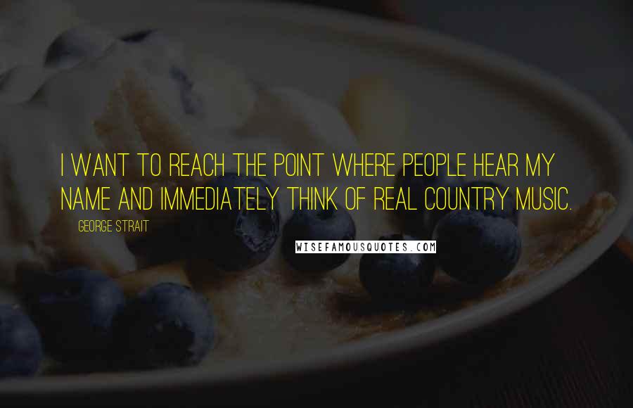 George Strait Quotes: I want to reach the point where people hear my name and immediately think of real country music.