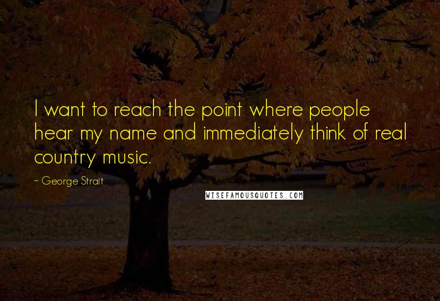 George Strait Quotes: I want to reach the point where people hear my name and immediately think of real country music.