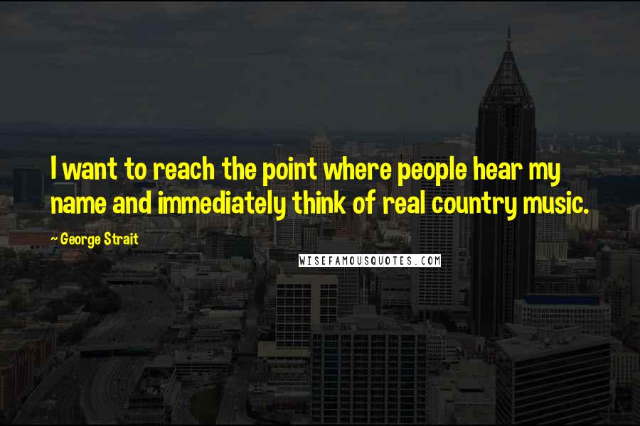 George Strait Quotes: I want to reach the point where people hear my name and immediately think of real country music.