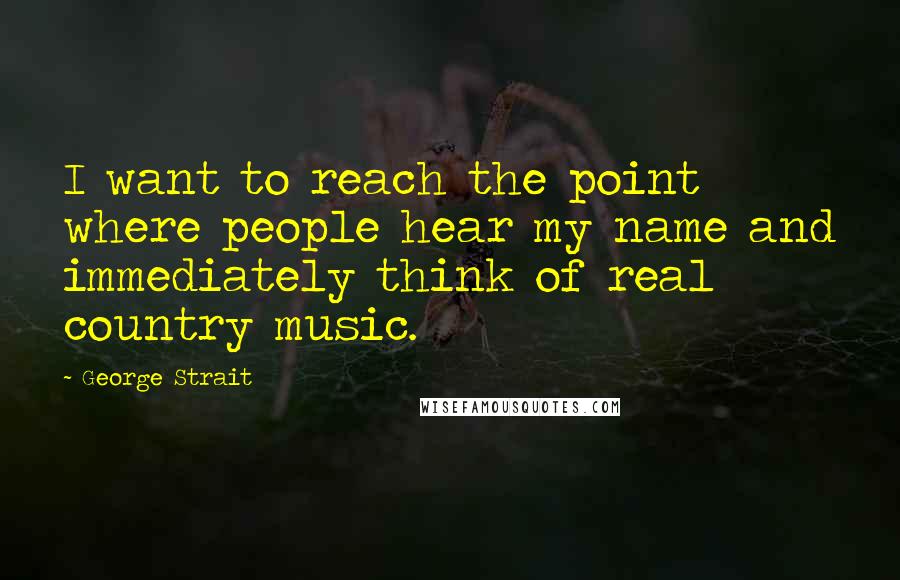 George Strait Quotes: I want to reach the point where people hear my name and immediately think of real country music.