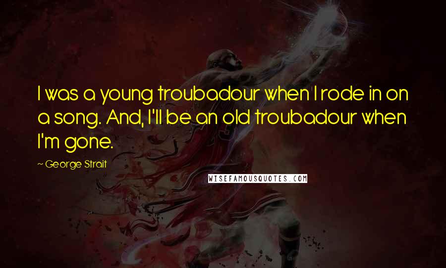 George Strait Quotes: I was a young troubadour when I rode in on a song. And, I'll be an old troubadour when I'm gone.