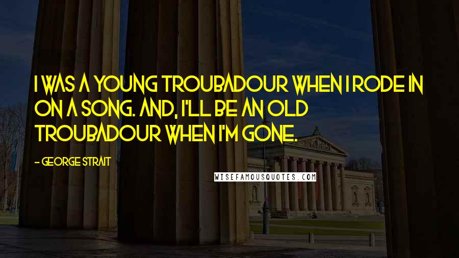 George Strait Quotes: I was a young troubadour when I rode in on a song. And, I'll be an old troubadour when I'm gone.