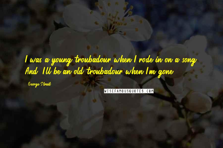 George Strait Quotes: I was a young troubadour when I rode in on a song. And, I'll be an old troubadour when I'm gone.