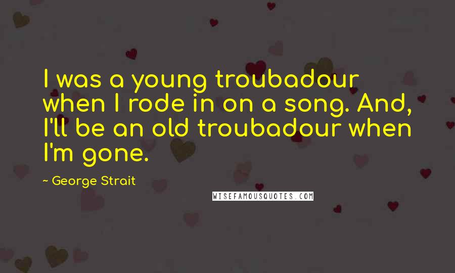 George Strait Quotes: I was a young troubadour when I rode in on a song. And, I'll be an old troubadour when I'm gone.